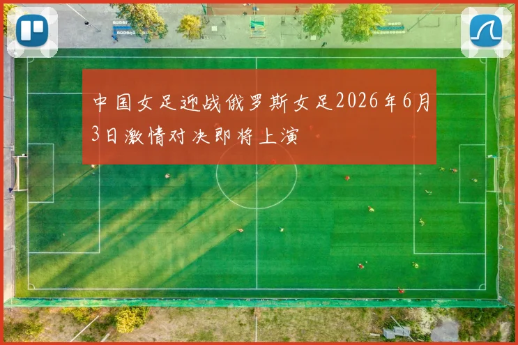 中国女足迎战俄罗斯女足2026年6月3日激情对决即将上演