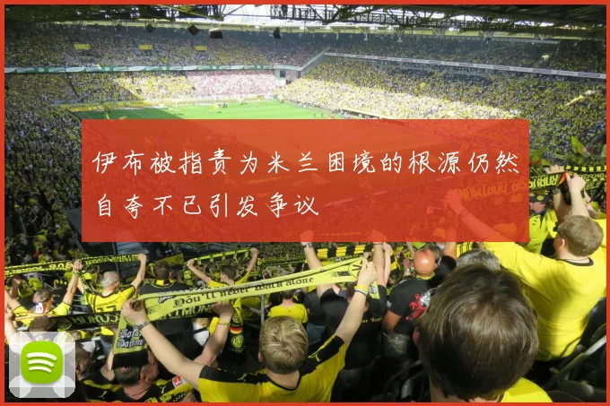 伊布被指责为米兰困境的根源仍然自夸不已引发争议