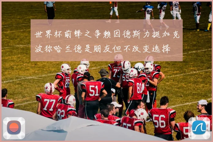 世界杯前锋之争赖因德斯力挺加克波称哈兰德是朋友但不改变选择
