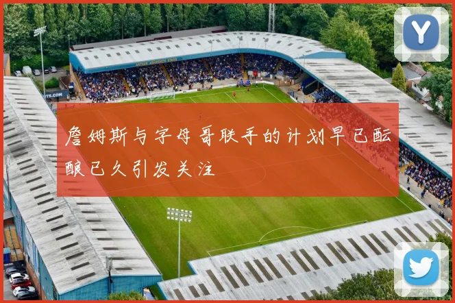 詹姆斯与字母哥联手的计划早已酝酿已久引发关注