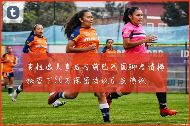 变性选美皇后与前巴西国脚恋情揭秘签下50万保密协议引发热议