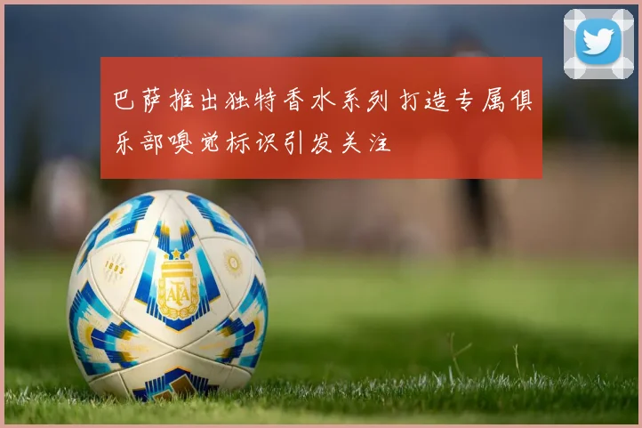 巴萨推出独特香水系列打造专属俱乐部嗅觉标识引发关注