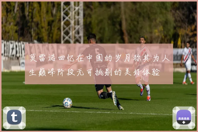 莫雷诺回忆在中国的岁月称其为人生巅峰阶段无可挑剔的美好体验