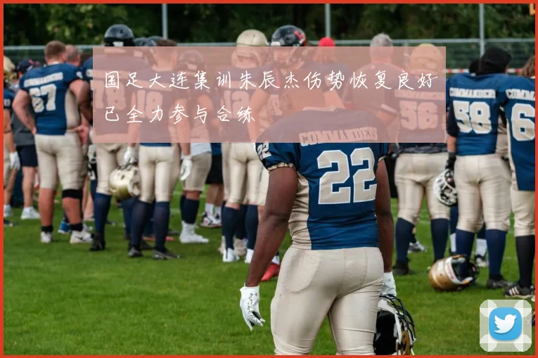 国足大连集训朱辰杰伤势恢复良好已全力参与合练