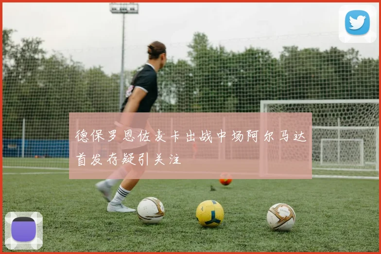 德保罗恩佐麦卡出战中场阿尔马达首发存疑引关注