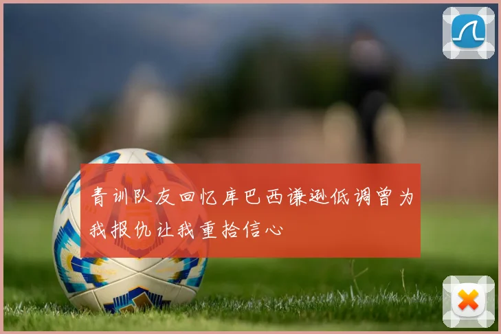 青训队友回忆库巴西谦逊低调曾为我报仇让我重拾信心