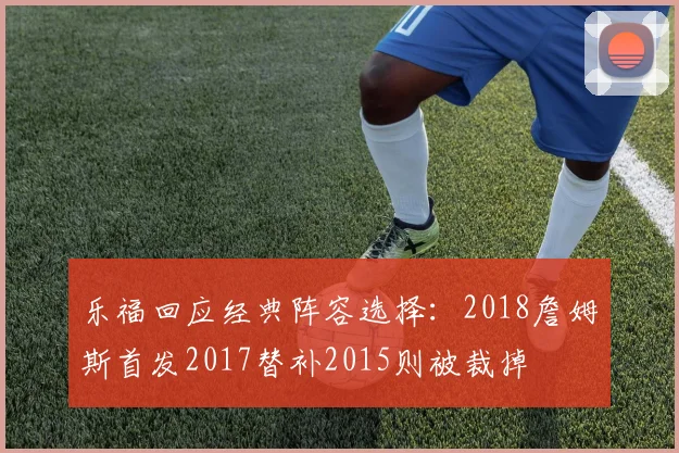 乐福回应经典阵容选择：2018詹姆斯首发2017替补2015则被裁掉