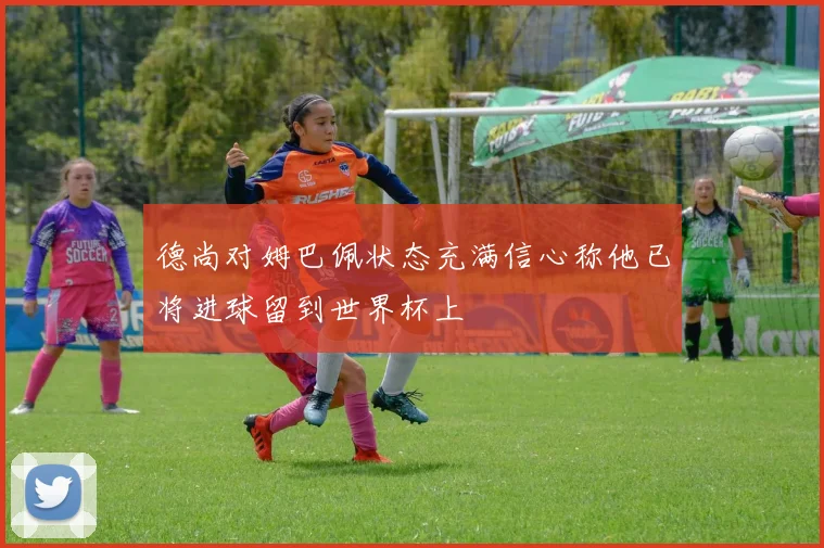 德尚对姆巴佩状态充满信心称他已将进球留到世界杯上
