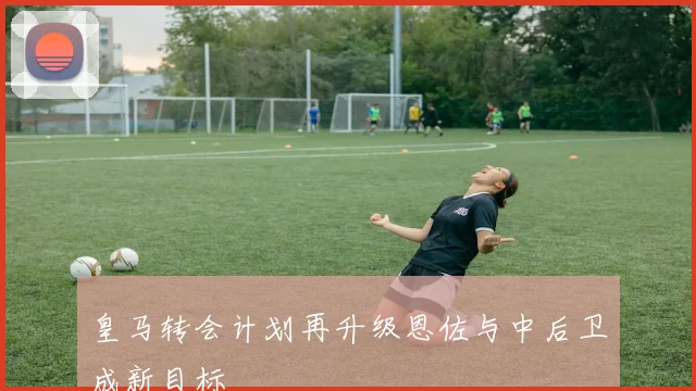 皇马转会计划再升级恩佐与中后卫成新目标