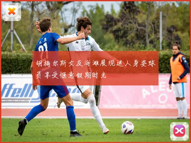 胡梅尔斯女友海滩展现迷人身姿球员享受惬意假期时光