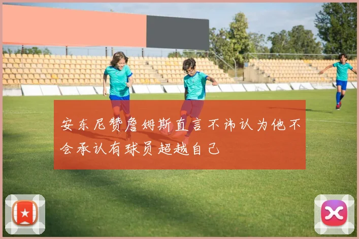 安东尼赞詹姆斯直言不讳认为他不会承认有球员超越自己