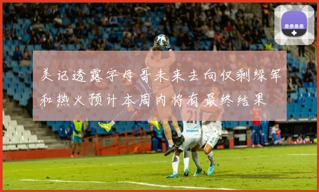 美记透露字母哥未来去向仅剩绿军和热火预计本周内将有最终结果