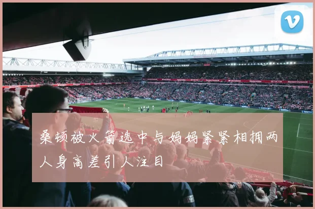 桑顿被火箭选中与妈妈紧紧相拥两人身高差引人注目