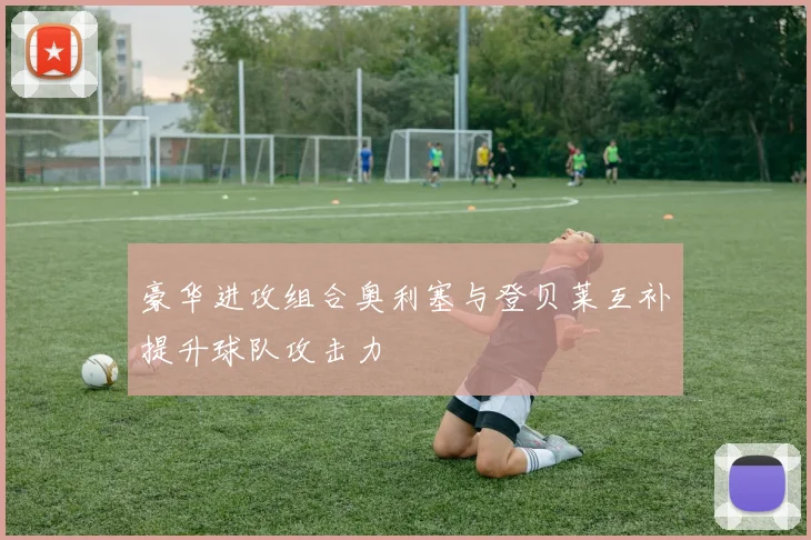 豪华进攻组合奥利塞与登贝莱互补提升球队攻击力